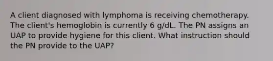 A client diagnosed with lymphoma is receiving chemotherapy. The client's hemoglobin is currently 6 g/dL. The PN assigns an UAP to provide hygiene for this client. What instruction should the PN provide to the UAP?