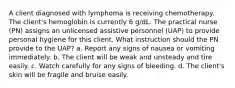 A client diagnosed with lymphoma is receiving chemotherapy. The client's hemoglobin is currently 6 g/dL. The practical nurse (PN) assigns an unlicensed assistive personnel (UAP) to provide personal hygiene for this client. What instruction should the PN provide to the UAP? a. Report any signs of nausea or vomiting immediately. b. The client will be weak and unsteady and tire easily. c. Watch carefully for any signs of bleeding. d. The client's skin will be fragile and bruise easily.