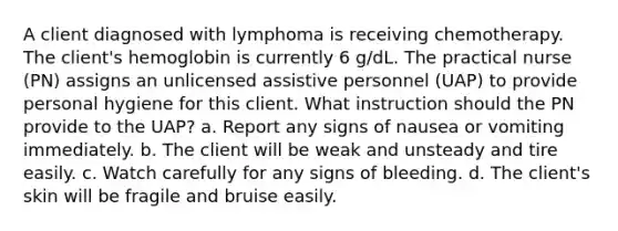 A client diagnosed with lymphoma is receiving chemotherapy. The client's hemoglobin is currently 6 g/dL. The practical nurse (PN) assigns an unlicensed assistive personnel (UAP) to provide personal hygiene for this client. What instruction should the PN provide to the UAP? a. Report any signs of nausea or vomiting immediately. b. The client will be weak and unsteady and tire easily. c. Watch carefully for any signs of bleeding. d. The client's skin will be fragile and bruise easily.