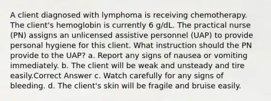 A client diagnosed with lymphoma is receiving chemotherapy. The client's hemoglobin is currently 6 g/dL. The practical nurse (PN) assigns an unlicensed assistive personnel (UAP) to provide personal hygiene for this client. What instruction should the PN provide to the UAP? a. Report any signs of nausea or vomiting immediately. b. The client will be weak and unsteady and tire easily.Correct Answer c. Watch carefully for any signs of bleeding. d. The client's skin will be fragile and bruise easily.