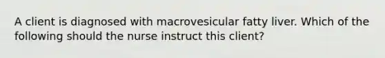 A client is diagnosed with macrovesicular fatty liver. Which of the following should the nurse instruct this client?