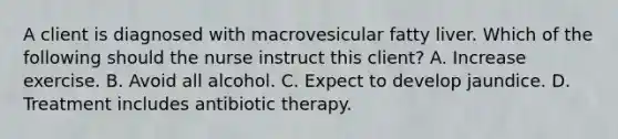 A client is diagnosed with macrovesicular fatty liver. Which of the following should the nurse instruct this client? A. Increase exercise. B. Avoid all alcohol. C. Expect to develop jaundice. D. Treatment includes antibiotic therapy.