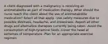 A client diagnosed with a malignancy is receiving an antimetabolite as part of medication therapy. What should the nurse teach this client about the use of antimetabolite medication? Select all that apply. -Use safety measures due to possible dizziness, headache, and drowsiness -Report all other drugs and alternative therapies currently being taken -Avoid the consumption of high-tyramine foods -Cover the head at extremes of temperature -Plan for an appropriate exercise regimen