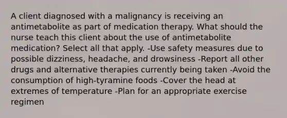 A client diagnosed with a malignancy is receiving an antimetabolite as part of medication therapy. What should the nurse teach this client about the use of antimetabolite medication? Select all that apply. -Use safety measures due to possible dizziness, headache, and drowsiness -Report all other drugs and alternative therapies currently being taken -Avoid the consumption of high-tyramine foods -Cover the head at extremes of temperature -Plan for an appropriate exercise regimen