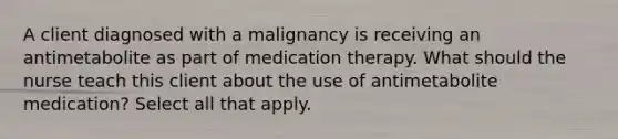 A client diagnosed with a malignancy is receiving an antimetabolite as part of medication therapy. What should the nurse teach this client about the use of antimetabolite medication? Select all that apply.