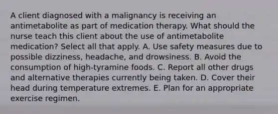 A client diagnosed with a malignancy is receiving an antimetabolite as part of medication therapy. What should the nurse teach this client about the use of antimetabolite medication? Select all that apply. A. Use safety measures due to possible dizziness, headache, and drowsiness. B. Avoid the consumption of high-tyramine foods. C. Report all other drugs and alternative therapies currently being taken. D. Cover their head during temperature extremes. E. Plan for an appropriate exercise regimen.