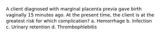 A client diagnosed with marginal placenta previa gave birth vaginally 15 minutes ago. At the present time, the client is at the greatest risk for which complication? a. Hemorrhage b. Infection c. Urinary retention d. Thrombophlebitis