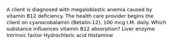 A client is diagnosed with megaloblastic anemia caused by vitamin B12 deficiency. The health care provider begins the client on cyanocobalamin (Betalin-12), 100 mcg I.M. daily. Which substance influences vitamin B12 absorption? Liver enzyme Intrinsic factor Hydrochloric acid Histamine