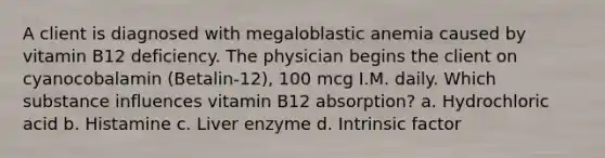 A client is diagnosed with megaloblastic anemia caused by vitamin B12 deficiency. The physician begins the client on cyanocobalamin (Betalin-12), 100 mcg I.M. daily. Which substance influences vitamin B12 absorption? a. Hydrochloric acid b. Histamine c. Liver enzyme d. Intrinsic factor