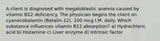 A client is diagnosed with megaloblastic anemia caused by vitamin B12 deficiency. The physician begins the client on cyanocobalamin (Betalin-12), 100 mcg I.M. daily. Which substance influences vitamin B12 absorption? a) Hydrochloric acid b) Histamine c) Liver enzyme d) Intrinsic factor