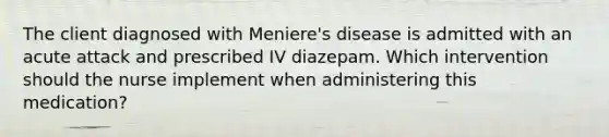 The client diagnosed with Meniere's disease is admitted with an acute attack and prescribed IV diazepam. Which intervention should the nurse implement when administering this medication?