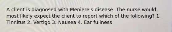 A client is diagnosed with Meniere's disease. The nurse would most likely expect the client to report which of the following? 1. Tinnitus 2. Vertigo 3. Nausea 4. Ear fullness