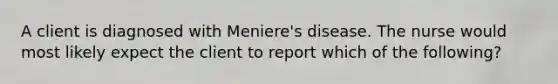 A client is diagnosed with Meniere's disease. The nurse would most likely expect the client to report which of the following?