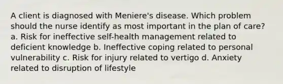 A client is diagnosed with Meniere's disease. Which problem should the nurse identify as most important in the plan of care? a. Risk for ineffective self-health management related to deficient knowledge b. Ineffective coping related to personal vulnerability c. Risk for injury related to vertigo d. Anxiety related to disruption of lifestyle