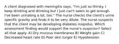 A client diagnosed with meningitis says, "I'm just so thirsty. I keep drinking and drinking but I just can't seem to get enough. I've been urinating a lot, too." The nurse checks the client's urine specific gravity and finds it to be very dilute. The nurse suspects that the client may be developing diabetes insipidus. Which assessment finding would support the nurse's suspicion? Select all that apply. A) Dry mucous membranes B) Weight gain C) Decreased heart rate D) Poor skin turgor E) Hypotension