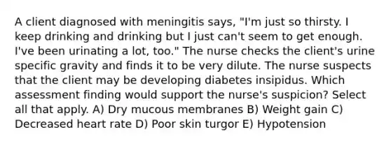 A client diagnosed with meningitis says, "I'm just so thirsty. I keep drinking and drinking but I just can't seem to get enough. I've been urinating a lot, too." The nurse checks the client's urine specific gravity and finds it to be very dilute. The nurse suspects that the client may be developing diabetes insipidus. Which assessment finding would support the nurse's suspicion? Select all that apply. A) Dry mucous membranes B) Weight gain C) Decreased heart rate D) Poor skin turgor E) Hypotension