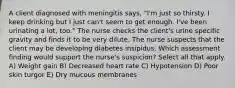 A client diagnosed with meningitis says, "I'm just so thirsty. I keep drinking but I just can't seem to get enough. I've been urinating a lot, too." The nurse checks the client's urine specific gravity and finds it to be very dilute. The nurse suspects that the client may be developing diabetes insipidus. Which assessment finding would support the nurse's suspicion? Select all that apply. A) Weight gain B) Decreased heart rate C) Hypotension D) Poor skin turgor E) Dry mucous membranes