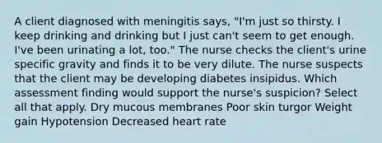 A client diagnosed with meningitis says, "I'm just so thirsty. I keep drinking and drinking but I just can't seem to get enough. I've been urinating a lot, too." The nurse checks the client's urine specific gravity and finds it to be very dilute. The nurse suspects that the client may be developing diabetes insipidus. Which assessment finding would support the nurse's suspicion? Select all that apply. Dry mucous membranes Poor skin turgor Weight gain Hypotension Decreased heart rate