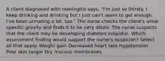 A client diagnosed with meningitis says, "I'm just so thirsty. I keep drinking and drinking but I just can't seem to get enough. I've been urinating a lot, too." The nurse checks the client's urine specific gravity and finds it to be very dilute. The nurse suspects that the client may be developing diabetes insipidus. Which assessment finding would support the nurse's suspicion? Select all that apply. Weight gain Decreased heart rate Hypotension Poor skin turgor Dry mucous membranes