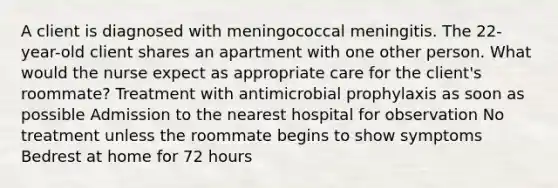 A client is diagnosed with meningococcal meningitis. The 22-year-old client shares an apartment with one other person. What would the nurse expect as appropriate care for the client's roommate? Treatment with antimicrobial prophylaxis as soon as possible Admission to the nearest hospital for observation No treatment unless the roommate begins to show symptoms Bedrest at home for 72 hours