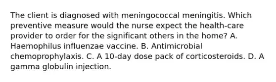 The client is diagnosed with meningococcal meningitis. Which preventive measure would the nurse expect the health-care provider to order for the significant others in the home? A. Haemophilus influenzae vaccine. B. Antimicrobial chemoprophylaxis. C. A 10-day dose pack of corticosteroids. D. A gamma globulin injection.