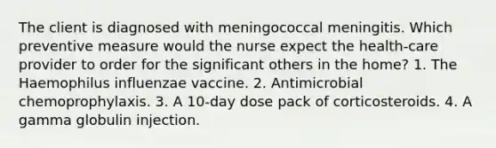 The client is diagnosed with meningococcal meningitis. Which preventive measure would the nurse expect the health-care provider to order for the significant others in the home? 1. The Haemophilus influenzae vaccine. 2. Antimicrobial chemoprophylaxis. 3. A 10-day dose pack of corticosteroids. 4. A gamma globulin injection.