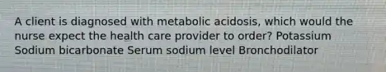 A client is diagnosed with metabolic acidosis, which would the nurse expect the health care provider to order? Potassium Sodium bicarbonate Serum sodium level Bronchodilator