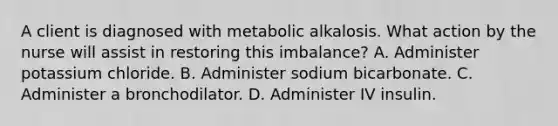 A client is diagnosed with metabolic alkalosis. What action by the nurse will assist in restoring this​ imbalance? A. Administer potassium chloride. B. Administer sodium bicarbonate. C. Administer a bronchodilator. D. Administer IV insulin.