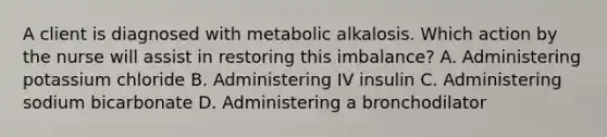 A client is diagnosed with metabolic alkalosis. Which action by the nurse will assist in restoring this imbalance? A. Administering potassium chloride B. Administering IV insulin C. Administering sodium bicarbonate D. Administering a bronchodilator