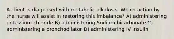 A client is diagnosed with metabolic alkalosis. Which action by the nurse will assist in restoring this​ imbalance? A) administering potassium chloride B) administering Sodium bicarbonate C) administering a bronchodilator D) administering IV insulin