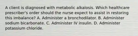 A client is diagnosed with metabolic alkalosis. Which healthcare prescriber's order should the nurse expect to assist in restoring this imbalance? A. Administer a bronchodilator. B. Administer sodium bicarbonate. C. Administer IV insulin. D. Administer potassium chloride.