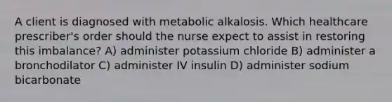 A client is diagnosed with metabolic alkalosis. Which healthcare​ prescriber's order should the nurse expect to assist in restoring this​ imbalance? A) administer potassium chloride B) administer a bronchodilator C) administer IV insulin D) administer sodium bicarbonate