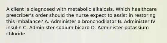 A client is diagnosed with metabolic alkalosis. Which healthcare prescriber's order should the nurse expect to assist in restoring this imbalance? A. Administer a bronchodilator B. Administer IV insulin C. Administer sodium bicarb D. Administer potassium chloride