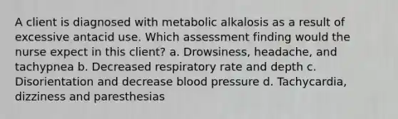 A client is diagnosed with metabolic alkalosis as a result of excessive antacid use. Which assessment finding would the nurse expect in this client? a. Drowsiness, headache, and tachypnea b. Decreased respiratory rate and depth c. Disorientation and decrease blood pressure d. Tachycardia, dizziness and paresthesias