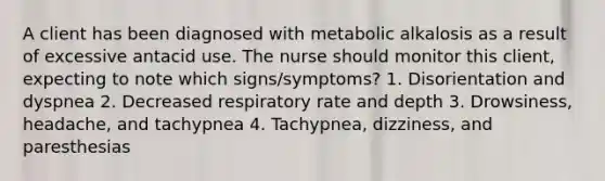 A client has been diagnosed with metabolic alkalosis as a result of excessive antacid use. The nurse should monitor this client, expecting to note which signs/symptoms? 1. Disorientation and dyspnea 2. Decreased respiratory rate and depth 3. Drowsiness, headache, and tachypnea 4. Tachypnea, dizziness, and paresthesias