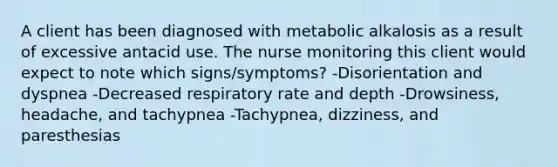 A client has been diagnosed with metabolic alkalosis as a result of excessive antacid use. The nurse monitoring this client would expect to note which signs/symptoms? -Disorientation and dyspnea -Decreased respiratory rate and depth -Drowsiness, headache, and tachypnea -Tachypnea, dizziness, and paresthesias