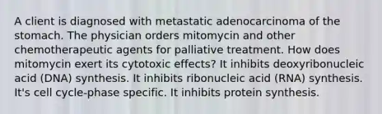 A client is diagnosed with metastatic adenocarcinoma of <a href='https://www.questionai.com/knowledge/kLccSGjkt8-the-stomach' class='anchor-knowledge'>the stomach</a>. The physician orders mitomycin and other chemotherapeutic agents for palliative treatment. How does mitomycin exert its cytotoxic effects? It inhibits deoxyribonucleic acid (DNA) synthesis. It inhibits ribonucleic acid (RNA) synthesis. It's <a href='https://www.questionai.com/knowledge/keQNMM7c75-cell-cycle' class='anchor-knowledge'>cell cycle</a>-phase specific. It inhibits <a href='https://www.questionai.com/knowledge/kVyphSdCnD-protein-synthesis' class='anchor-knowledge'>protein synthesis</a>.