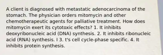 A client is diagnosed with metastatic adenocarcinoma of the stomach. The physician orders mitomycin and other chemotherapeutic agents for palliative treatment. How does mitomycin exert its cytotoxic effects? 1. It inhibits deoxyribonucleic acid (DNA) synthesis. 2. It inhibits ribonucleic acid (RNA) synthesis. I 3. t's cell cycle-phase specific. 4. It inhibits protein synthesis.