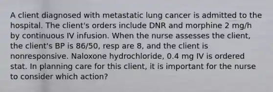 A client diagnosed with metastatic lung cancer is admitted to the hospital. The client's orders include DNR and morphine 2 mg/h by continuous IV infusion. When the nurse assesses the client, the client's BP is 86/50, resp are 8, and the client is nonresponsive. Naloxone hydrochloride, 0.4 mg IV is ordered stat. In planning care for this client, it is important for the nurse to consider which action?