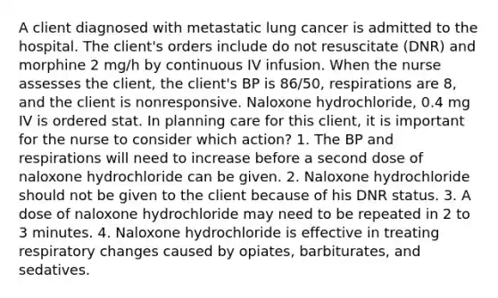 A client diagnosed with metastatic lung cancer is admitted to the hospital. The client's orders include do not resuscitate (DNR) and morphine 2 mg/h by continuous IV infusion. When the nurse assesses the client, the client's BP is 86/50, respirations are 8, and the client is nonresponsive. Naloxone hydrochloride, 0.4 mg IV is ordered stat. In planning care for this client, it is important for the nurse to consider which action? 1. The BP and respirations will need to increase before a second dose of naloxone hydrochloride can be given. 2. Naloxone hydrochloride should not be given to the client because of his DNR status. 3. A dose of naloxone hydrochloride may need to be repeated in 2 to 3 minutes. 4. Naloxone hydrochloride is effective in treating respiratory changes caused by opiates, barbiturates, and sedatives.