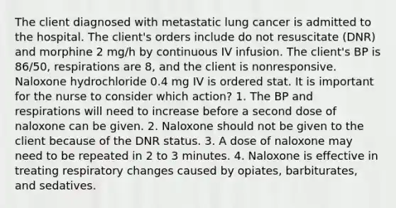 The client diagnosed with metastatic lung cancer is admitted to the hospital. The client's orders include do not resuscitate (DNR) and morphine 2 mg/h by continuous IV infusion. The client's BP is 86/50, respirations are 8, and the client is nonresponsive. Naloxone hydrochloride 0.4 mg IV is ordered stat. It is important for the nurse to consider which action? 1. The BP and respirations will need to increase before a second dose of naloxone can be given. 2. Naloxone should not be given to the client because of the DNR status. 3. A dose of naloxone may need to be repeated in 2 to 3 minutes. 4. Naloxone is effective in treating respiratory changes caused by opiates, barbiturates, and sedatives.