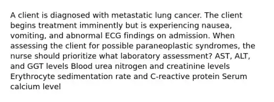 A client is diagnosed with metastatic lung cancer. The client begins treatment imminently but is experiencing nausea, vomiting, and abnormal ECG findings on admission. When assessing the client for possible paraneoplastic syndromes, the nurse should prioritize what laboratory assessment? AST, ALT, and GGT levels Blood urea nitrogen and creatinine levels Erythrocyte sedimentation rate and C-reactive protein Serum calcium level