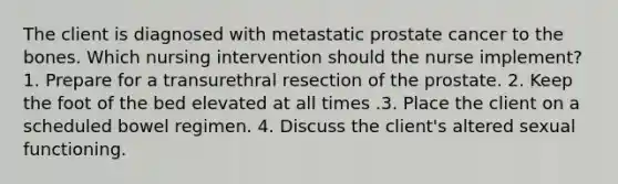 The client is diagnosed with metastatic prostate cancer to the bones. Which nursing intervention should the nurse implement? 1. Prepare for a transurethral resection of the prostate. 2. Keep the foot of the bed elevated at all times .3. Place the client on a scheduled bowel regimen. 4. Discuss the client's altered sexual functioning.