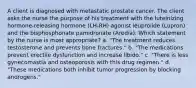 A client is diagnosed with metastatic prostate cancer. The client asks the nurse the purpose of his treatment with the luteinizing hormone-releasing hormone (LH-RH) agonist leuprolide (Lupron) and the bisphosphonate pamidronate (Aredia). Which statement by the nurse is most appropriate? a. "The treatment reduces testosterone and prevents bone fractures." b. "The medications prevent erectile dysfunction and increase libido." c. "There is less gynecomastia and osteoporosis with this drug regimen." d. "These medications both inhibit tumor progression by blocking androgens."