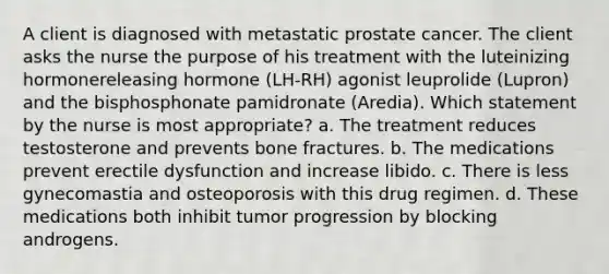 A client is diagnosed with metastatic prostate cancer. The client asks the nurse the purpose of his treatment with the luteinizing hormonereleasing hormone (LH-RH) agonist leuprolide (Lupron) and the bisphosphonate pamidronate (Aredia). Which statement by the nurse is most appropriate? a. The treatment reduces testosterone and prevents bone fractures. b. The medications prevent erectile dysfunction and increase libido. c. There is less gynecomastia and osteoporosis with this drug regimen. d. These medications both inhibit tumor progression by blocking androgens.