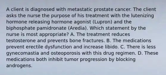 A client is diagnosed with metastatic prostate cancer. The client asks the nurse the purpose of his treatment with the lutenizing hormone releasing hormone agonist (Lupron) and the biphosphate pamidronate (Aredia). Which statement by the nurse is most appropriate? A. The treatment reduces testosterone and prevents bone fractures. B. The medications prevent erectile dysfunction and increase libido. C. There is less gynecomastia and osteoporosis with this drug regimen. D. These medications both inhibit tumor progression by blocking androgens.