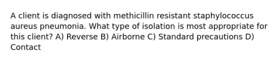 A client is diagnosed with methicillin resistant staphylococcus aureus pneumonia. What type of isolation is most appropriate for this client? A) Reverse B) Airborne C) Standard precautions D) Contact