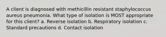 A client is diagnosed with methicillin resistant staphylococcus aureus pneumonia. What type of isolation is MOST appropriate for this client? a. Reverse isolation b. Respiratory isolation c. Standard precautions d. Contact isolation