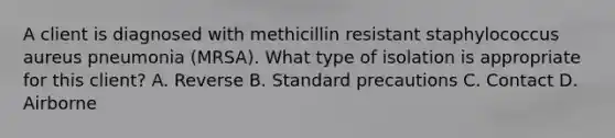 A client is diagnosed with methicillin resistant staphylococcus aureus pneumonia (MRSA). What type of isolation is appropriate for this client? A. Reverse B. Standard precautions C. Contact D. Airborne