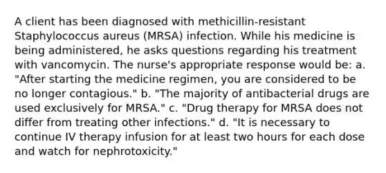 A client has been diagnosed with methicillin-resistant Staphylococcus aureus (MRSA) infection. While his medicine is being administered, he asks questions regarding his treatment with vancomycin. The nurse's appropriate response would be: a. "After starting the medicine regimen, you are considered to be no longer contagious." b. "The majority of antibacterial drugs are used exclusively for MRSA." c. "Drug therapy for MRSA does not differ from treating other infections." d. "It is necessary to continue IV therapy infusion for at least two hours for each dose and watch for nephrotoxicity."